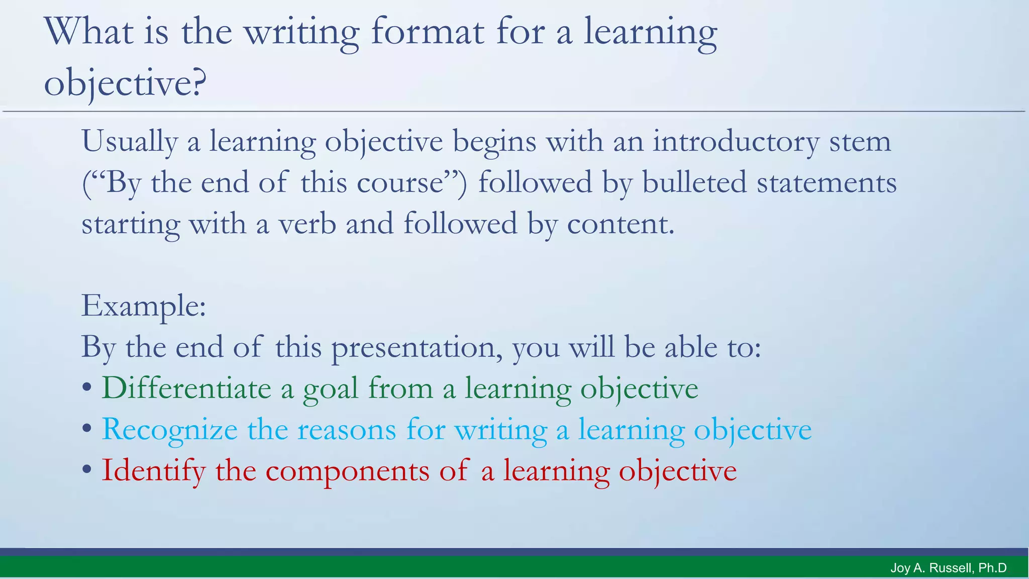What is the writing format for a learning
objective?
Usually a learning objective begins with an introductory stem
(“By the end of this course”) followed by bulleted statements
starting with a verb and followed by content.
Example:
By the end of this presentation, you will be able to:
• Differentiate a goal from a learning objective
• Recognize the reasons for writing a learning objective
• Identify the components of a learning objective
Joy A. Russell, Ph.D.
 