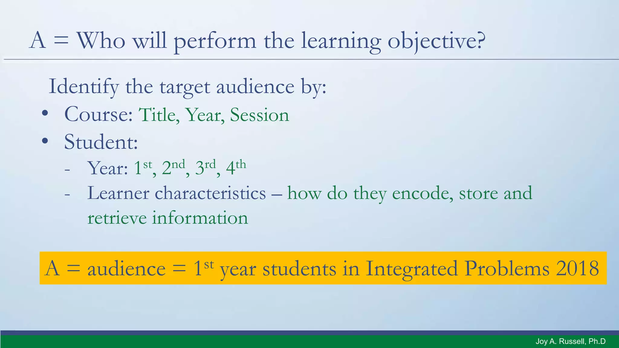 A = Who will perform the learning objective?
Identify the target audience by:
• Course: Title, Year, Session
• Student:
- Year: 1st, 2nd, 3rd, 4th
- Learner characteristics – how do they encode, store and
retrieve information
A = audience = 1st year students in Integrated Problems 2018
Joy A. Russell, Ph.D.
 