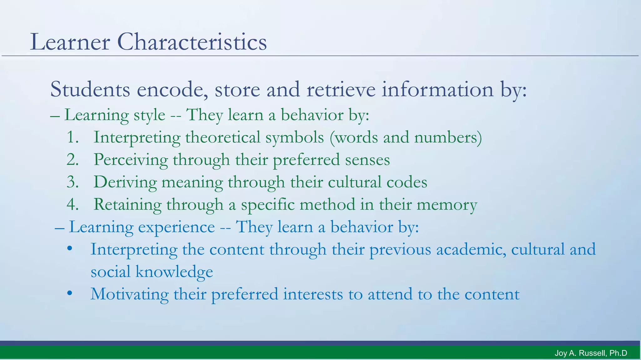 Learner Characteristics
Students encode, store and retrieve information by:
– Learning style -- They learn a behavior by:
1. Interpreting theoretical symbols (words and numbers)
2. Perceiving through their preferred senses
3. Deriving meaning through their cultural codes
4. Retaining through a specific method in their memory
– Learning experience -- They learn a behavior by:
• Interpreting the content through their previous academic, cultural and
social knowledge
• Motivating their preferred interests to attend to the content
Joy A. Russell, Ph.D.
 