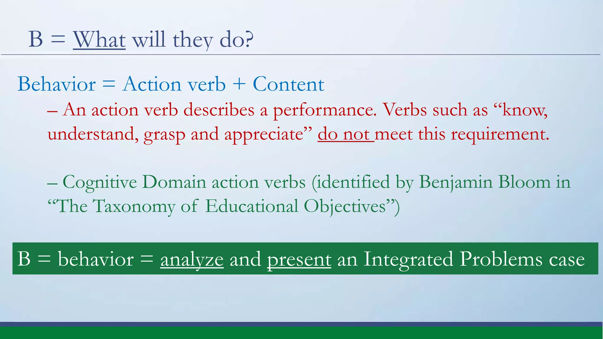 B = What will they do?
Behavior = Action verb + Content
– An action verb describes a performance. Verbs such as “know,
understand, grasp and appreciate” do not meet this requirement.
– Cognitive Domain action verbs (identified by Benjamin Bloom in
“The Taxonomy of Educational Objectives”)
B = behavior = analyze and present an Integrated Problems case
 
