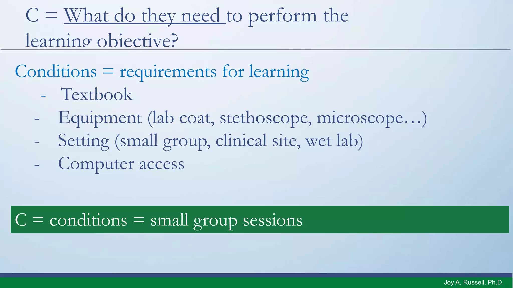 C = What do they need to perform the
learning objective?
Conditions = requirements for learning
- Textbook
- Equipment (lab coat, stethoscope, microscope…)
- Setting (small group, clinical site, wet lab)
- Computer access
C = conditions = small group sessions
Joy A. Russell, Ph.D.
 