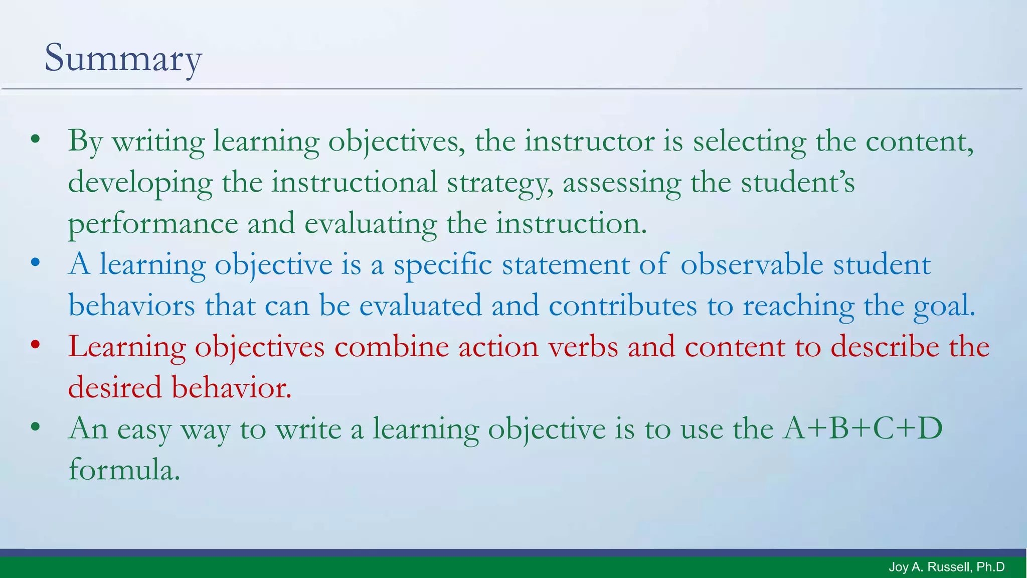 Summary
• By writing learning objectives, the instructor is selecting the content,
developing the instructional strategy, assessing the student’s
performance and evaluating the instruction.
• A learning objective is a specific statement of observable student
behaviors that can be evaluated and contributes to reaching the goal.
• Learning objectives combine action verbs and content to describe the
desired behavior.
• An easy way to write a learning objective is to use the A+B+C+D
formula.
Joy A. Russell, Ph.D.
 