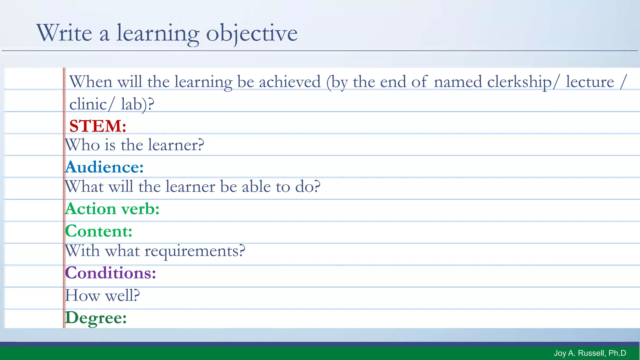 Write a learning objective
When will the learning be achieved (by the end of named clerkship/ lecture /
clinic/ lab)?
STEM:
What will the learner be able to do?
Action verb:
Content:
Who is the learner?
Audience:
With what requirements?
Conditions:
How well?
Degree:
Joy A. Russell, Ph.D.
 