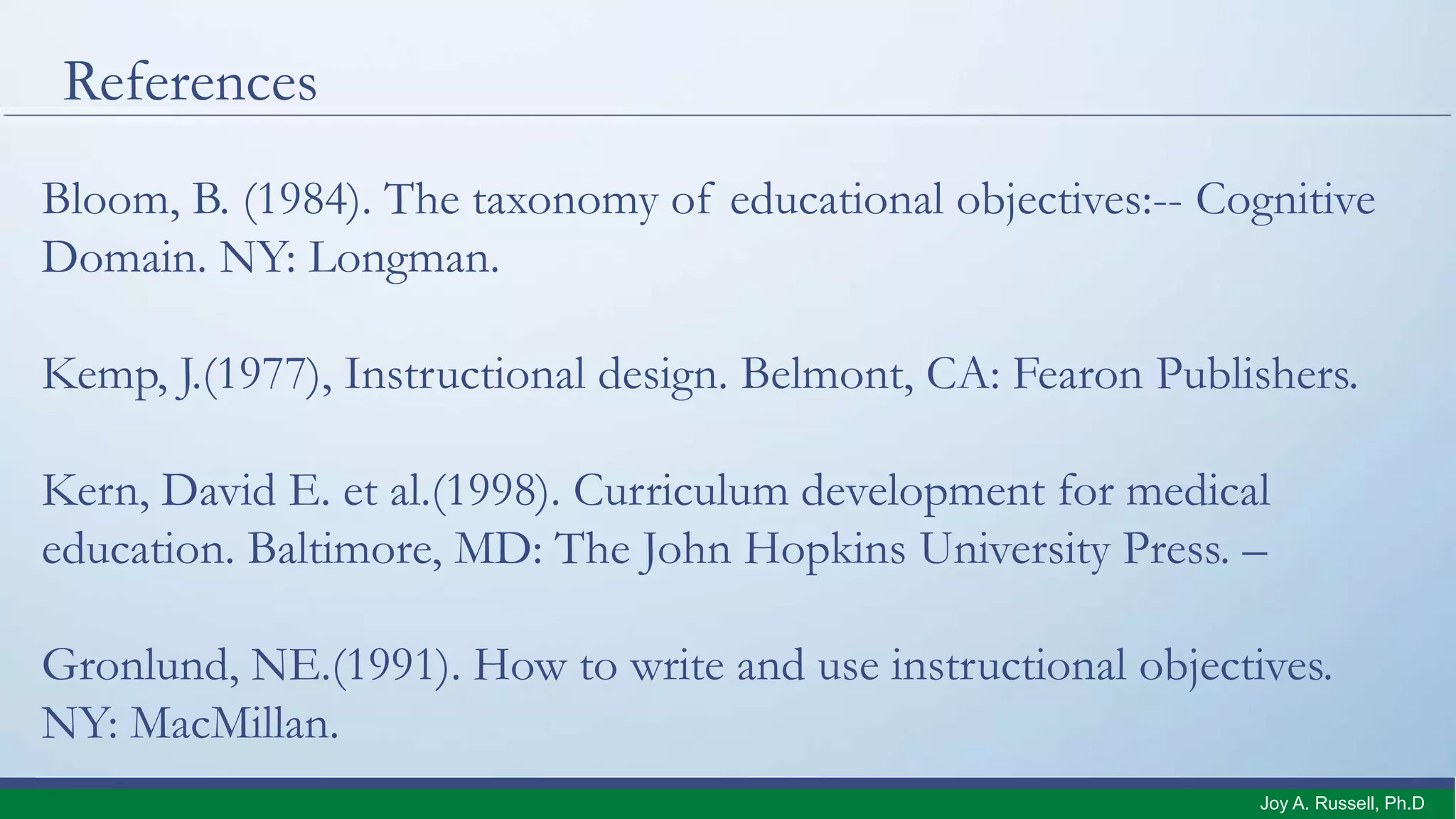 References
Bloom, B. (1984). The taxonomy of educational objectives:-- Cognitive
Domain. NY: Longman.
Kemp, J.(1977), Instructional design. Belmont, CA: Fearon Publishers.
Kern, David E. et al.(1998). Curriculum development for medical
education. Baltimore, MD: The John Hopkins University Press. –
Gronlund, NE.(1991). How to write and use instructional objectives.
NY: MacMillan.
Joy A. Russell, Ph.D.
 