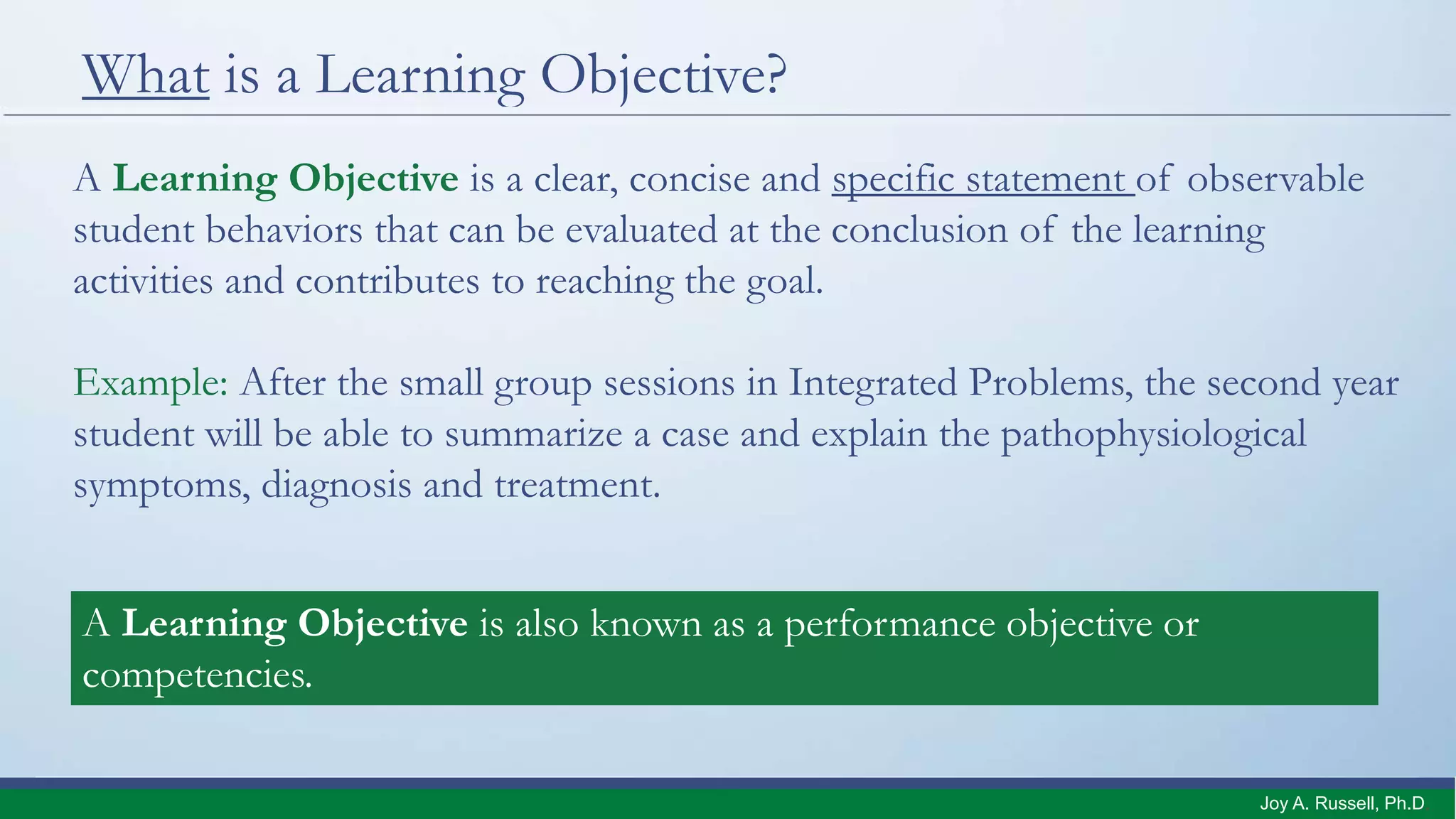 What is a Learning Objective?
A Learning Objective is a clear, concise and specific statement of observable
student behaviors that can be evaluated at the conclusion of the learning
activities and contributes to reaching the goal.
Example: After the small group sessions in Integrated Problems, the second year
student will be able to summarize a case and explain the pathophysiological
symptoms, diagnosis and treatment.
A Learning Objective is also known as a performance objective or
competencies.
Joy A. Russell, Ph.D.
 