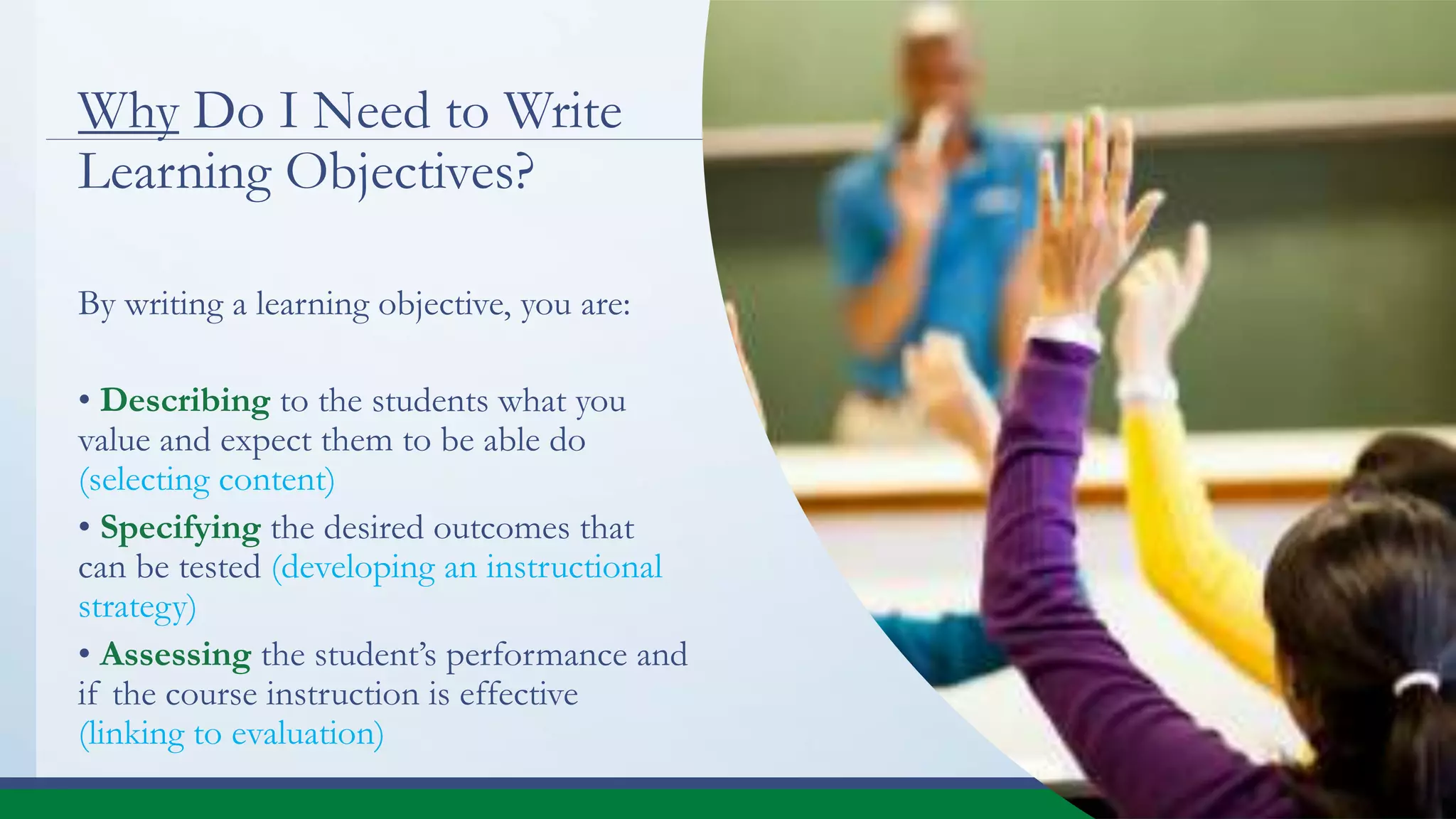 Why Do I Need to Write
Learning Objectives?
By writing a learning objective, you are:
• Describing to the students what you
value and expect them to be able do
(selecting content)
• Specifying the desired outcomes that
can be tested (developing an instructional
strategy)
• Assessing the student’s performance and
if the course instruction is effective
(linking to evaluation)
 