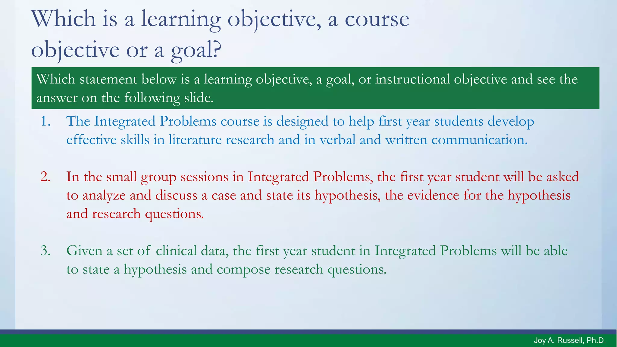 Which is a learning objective, a course
objective or a goal?
1. The Integrated Problems course is designed to help first year students develop
effective skills in literature research and in verbal and written communication.
2. In the small group sessions in Integrated Problems, the first year student will be asked
to analyze and discuss a case and state its hypothesis, the evidence for the hypothesis
and research questions.
3. Given a set of clinical data, the first year student in Integrated Problems will be able
to state a hypothesis and compose research questions.
Which statement below is a learning objective, a goal, or instructional objective and see the
answer on the following slide.
Joy A. Russell, Ph.D.
 