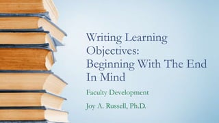 Writing Learning
Objectives:
Beginning With The End
In Mind
Faculty Development
Joy A. Russell, Ph.D.
 