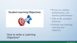 How to write a Learning
Objective?
• Focus on student
performance, not
teacher performance
• Aim at the terminal
behavior
• Include one learning
outcome per
objective
Joy A. Russell, Ph.D.
 