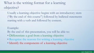 What is the writing format for a learning
objective?
Usually a learning objective begins with an introductory stem
(“By the end of this course”) followed by bulleted statements
starting with a verb and followed by content.
Example:
By the end of this presentation, you will be able to:
• Differentiate a goal from a learning objective
• Recognize the reasons for writing a learning objective
• Identify the components of a learning objective
Joy A. Russell, Ph.D.
 