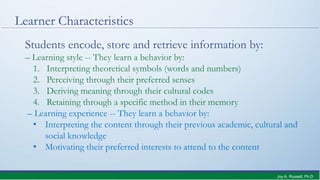Learner Characteristics
Students encode, store and retrieve information by:
– Learning style -- They learn a behavior by:
1. Interpreting theoretical symbols (words and numbers)
2. Perceiving through their preferred senses
3. Deriving meaning through their cultural codes
4. Retaining through a specific method in their memory
– Learning experience -- They learn a behavior by:
• Interpreting the content through their previous academic, cultural and
social knowledge
• Motivating their preferred interests to attend to the content
Joy A. Russell, Ph.D.
 