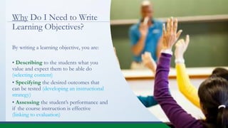 Why Do I Need to Write
Learning Objectives?
By writing a learning objective, you are:
• Describing to the students what you
value and expect them to be able do
(selecting content)
• Specifying the desired outcomes that
can be tested (developing an instructional
strategy)
• Assessing the student’s performance and
if the course instruction is effective
(linking to evaluation)
 
