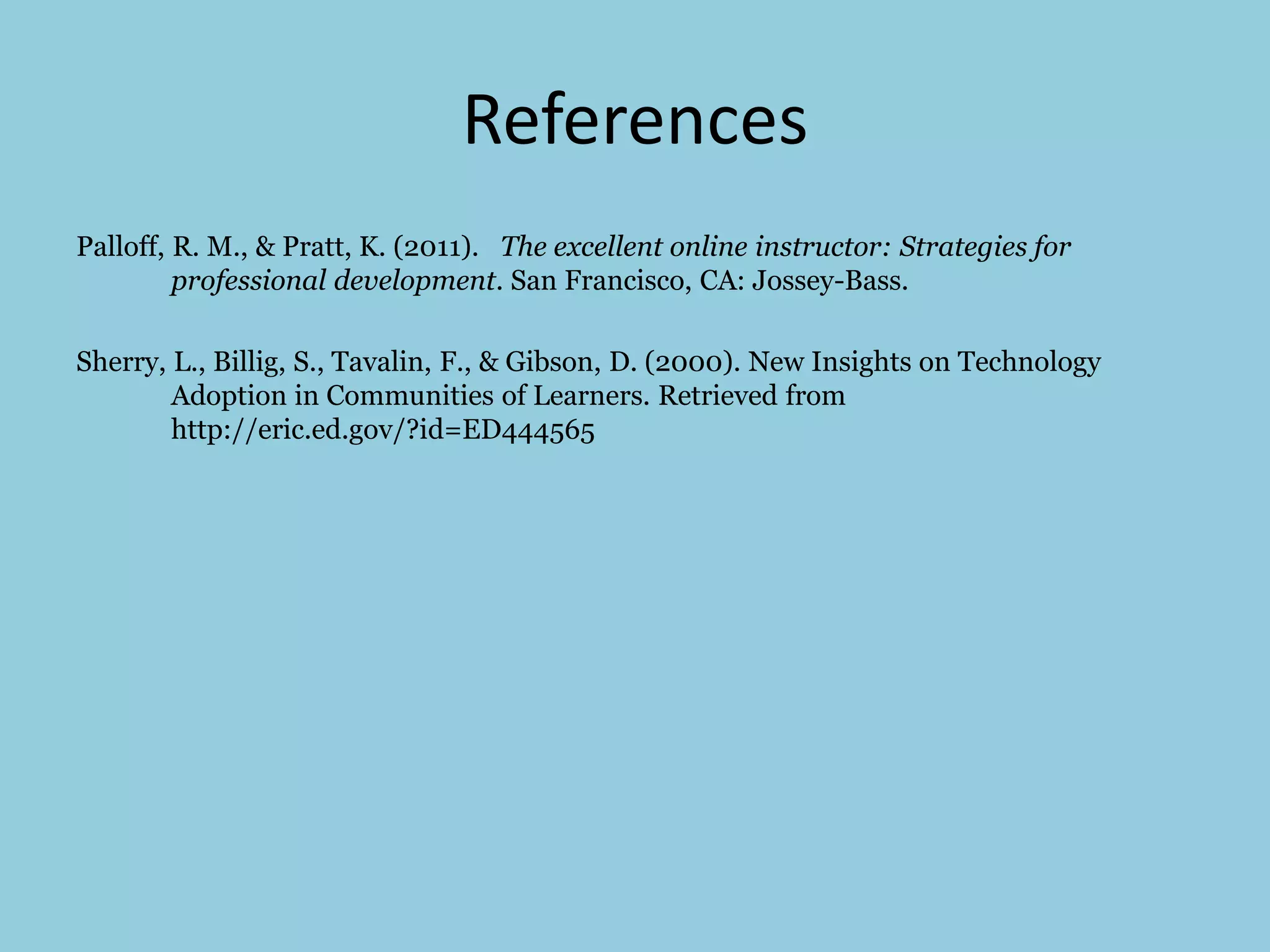 References
Palloff, R. M., & Pratt, K. (2011). The excellent online instructor: Strategies for
professional development. San Francisco, CA: Jossey-Bass.
Sherry, L., Billig, S., Tavalin, F., & Gibson, D. (2000). New Insights on Technology
Adoption in Communities of Learners. Retrieved from
http://eric.ed.gov/?id=ED444565
 