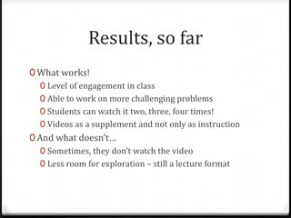 Results, so far
0 What works!
0 Level of engagement in class
0 Able to work on more challenging problems
0 Students can watch it two, three, four times!
0 Videos as a supplement and not only as instruction
0 And what doesn’t…
0 Sometimes, they don’t watch the video
0 Less room for exploration – still a lecture format
