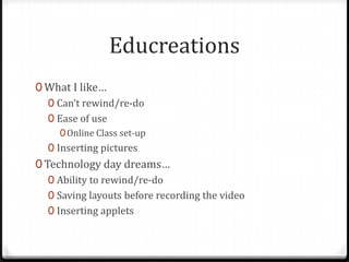 Educreations
0 What I like…
0 Can’t rewind/re-do
0 Ease of use
0Online Class set-up
0 Inserting pictures
0 Technology day dreams…
0 Ability to rewind/re-do
0 Saving layouts before recording the video
0 Inserting applets