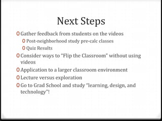 Next Steps
0 Gather feedback from students on the videos
0 Post-neighborhood study pre-calc classes
0 Quiz Results
0 Consider ways to “Flip the Classroom” without using
videos
0 Application to a larger classroom environment
0 Lecture versus exploration
0 Go to Grad School and study “learning, design, and
technology”!