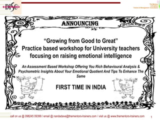 call on us @ 098245 09399 / email @ nandadave@thementors-trainers.com / visit us @ www.thementors-trainers.com 1
“Growing from Good to Great”
Practice based workshop for University teachers
focusing on raising emotional intelligence
An Assessment Based Workshop Offering You Rich Behavioural Analysis &
Psychometric Insights About Your Emotional Quotient And Tips To Enhance The
Same
FIRST TIME IN INDIA
Announcing
 