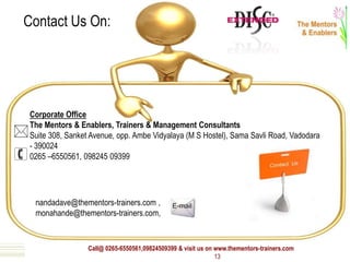 Call@ 0265-6550561,09824509399 & visit us on www.thementors-trainers.com
13
Corporate Office
The Mentors & Enablers, Trainers & Management Consultants
Suite 308, Sanket Avenue, opp. Ambe Vidyalaya (M S Hostel), Sama Savli Road, Vadodara
- 390024
0265 –6550561, 098245 09399
nandadave@thementors-trainers.com ,
monahande@thementors-trainers.com,
Contact Us On:
 