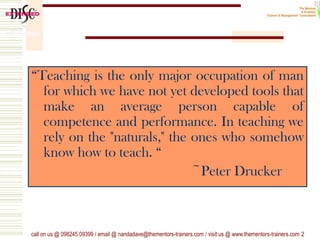 “Teaching is the only major occupation of man
for which we have not yet developed tools that
make an average person capable of
competence and performance. In teaching we
rely on the "naturals," the ones who somehow
know how to teach. “
~Peter Drucker
call on us @ 098245 09399 / email @ nandadave@thementors-trainers.com / visit us @ www.thementors-trainers.com 2
 