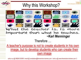 Why this Workshop?
~Karl Menninger
Therefore …
A teacher's purpose is not to create students in his own
image, but to develop students who can create their
own image
call on us @ 098245 09399 / email @ nandadave@thementors-trainers.com / visit us @ www.thementors-trainers.com 3
 