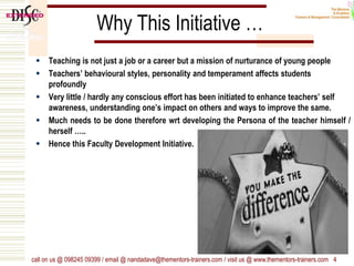 Why This Initiative …
 Teaching is not just a job or a career but a mission of nurturance of young people
 Teachers’ behavioural styles, personality and temperament affects students
profoundly
 Very little / hardly any conscious effort has been initiated to enhance teachers’ self
awareness, understanding one’s impact on others and ways to improve the same.
 Much needs to be done therefore wrt developing the Persona of the teacher himself /
herself …..
 Hence this Faculty Development Initiative.
call on us @ 098245 09399 / email @ nandadave@thementors-trainers.com / visit us @ www.thementors-trainers.com 4
 