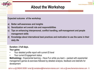 Expected outcome of the workshop
a) Better self-awareness and insights
b) Sensitization wrt overall role and responsibilities
c) Tips on enhancing interpersonal, conflict handling, self-management and people
management skills
d) Knowledge about international best practices and motivation to use the same in their
daily life
call on us @ 098245 09399 / email @ nandadave@thementors-trainers.com / visit us @ www.thementors-trainers.com 6
About the Workshop
Duration: 2 full days.
Your gains:
• Your detailed profile report with current EI level
• Your current Engagement status
Methodology : Experiential learning – Have Fun while you learn – packed with experiential
management games & exercises followed by detailed analysis, feedback and debriefs for
development
 