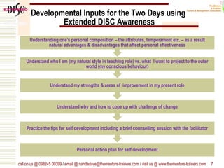 Developmental Inputs for the Two Days using
Extended DISC Awareness
call on us @ 098245 09399 / email @ nandadave@thementors-trainers.com / visit us @ www.thementors-trainers.com 7
Personal action plan for self development
Practice the tips for self development including a brief counselling session with the facilitator
Understand why and how to cope up with challenge of change
Understand my strengths & areas of improvement in my present role
Understand who I am (my natural style in teaching role) vs. what I want to project to the outer
world (my conscious behaviour)
Understanding one’s personal composition – the attributes, temperament etc. – as a result
natural advantages & disadvantages that affect personal effectiveness
 