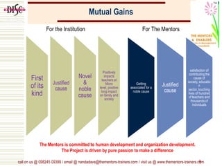 Mutual Gains
First
of its
kind
Justified
cause
Novel
&
noble
cause
Positively
impacts
teachers at
Micro
level, positive
long impact
on family and
society
9
Getting
associated for a
noble cause
Justified
cause
satisfaction of
contributing the
cause of
society, educatio
n
sector, touching
lives of hundred
of teachers and
thousands of
individuals
For the Institution For The Mentors
The Mentors is committed to human development and organization development.
The Project is driven by pure passion to make a difference
call on us @ 098245 09399 / email @ nandadave@thementors-trainers.com / visit us @ www.thementors-trainers.com
 