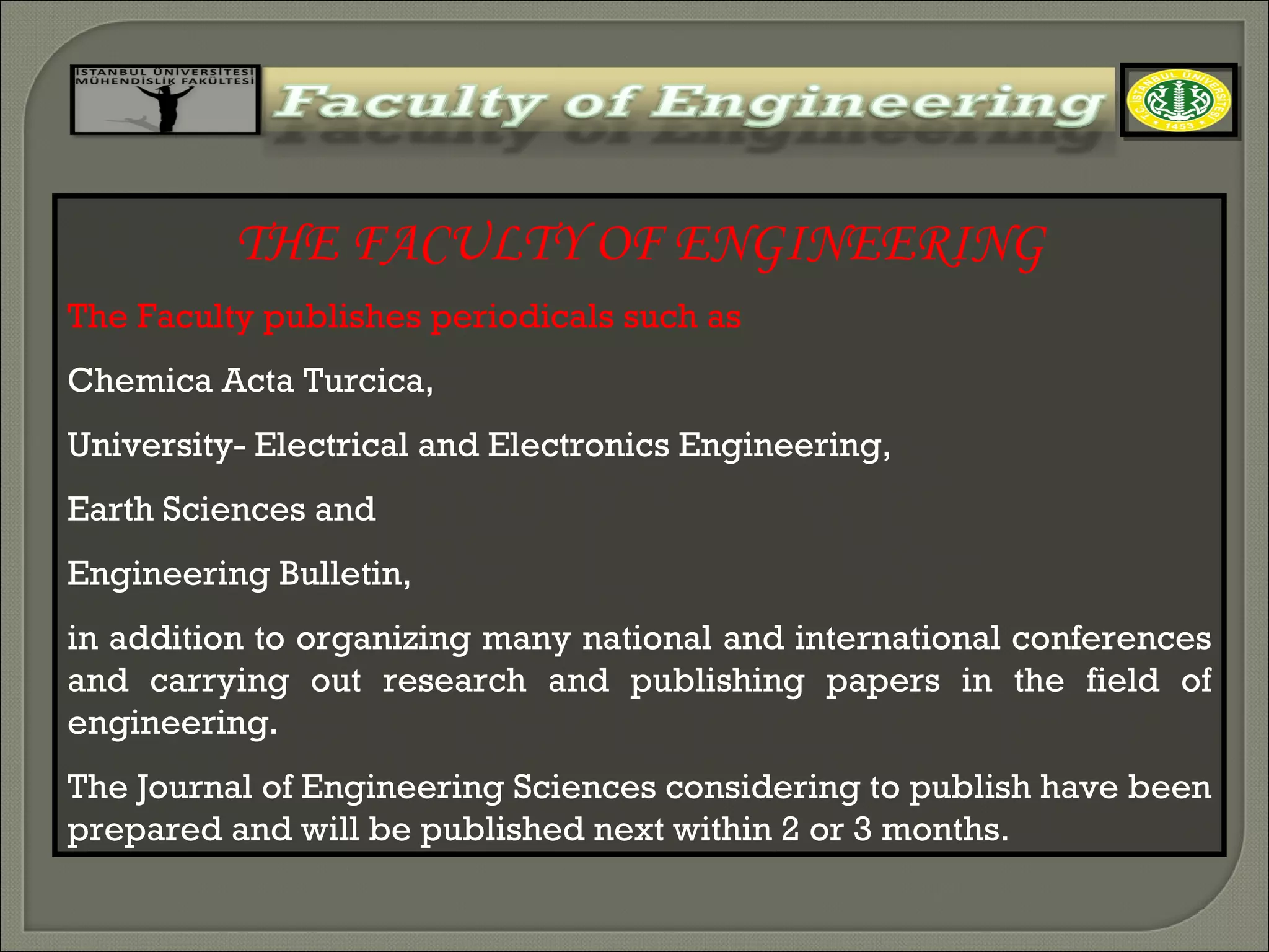 THE FACULTY OF ENGINEERING The Faculty publishes periodicals such as  Chemica Acta Turcica,  University- Electrical and Electronics Engineering,  Earth Sciences and  Engineering Bulletin,  in addition to organizing many national and international conferences and carrying out research and publishing papers in the field of engineering.  The Journal of Engineering Sciences considering to publish have been prepared and will be published next within 2 or 3 months. 