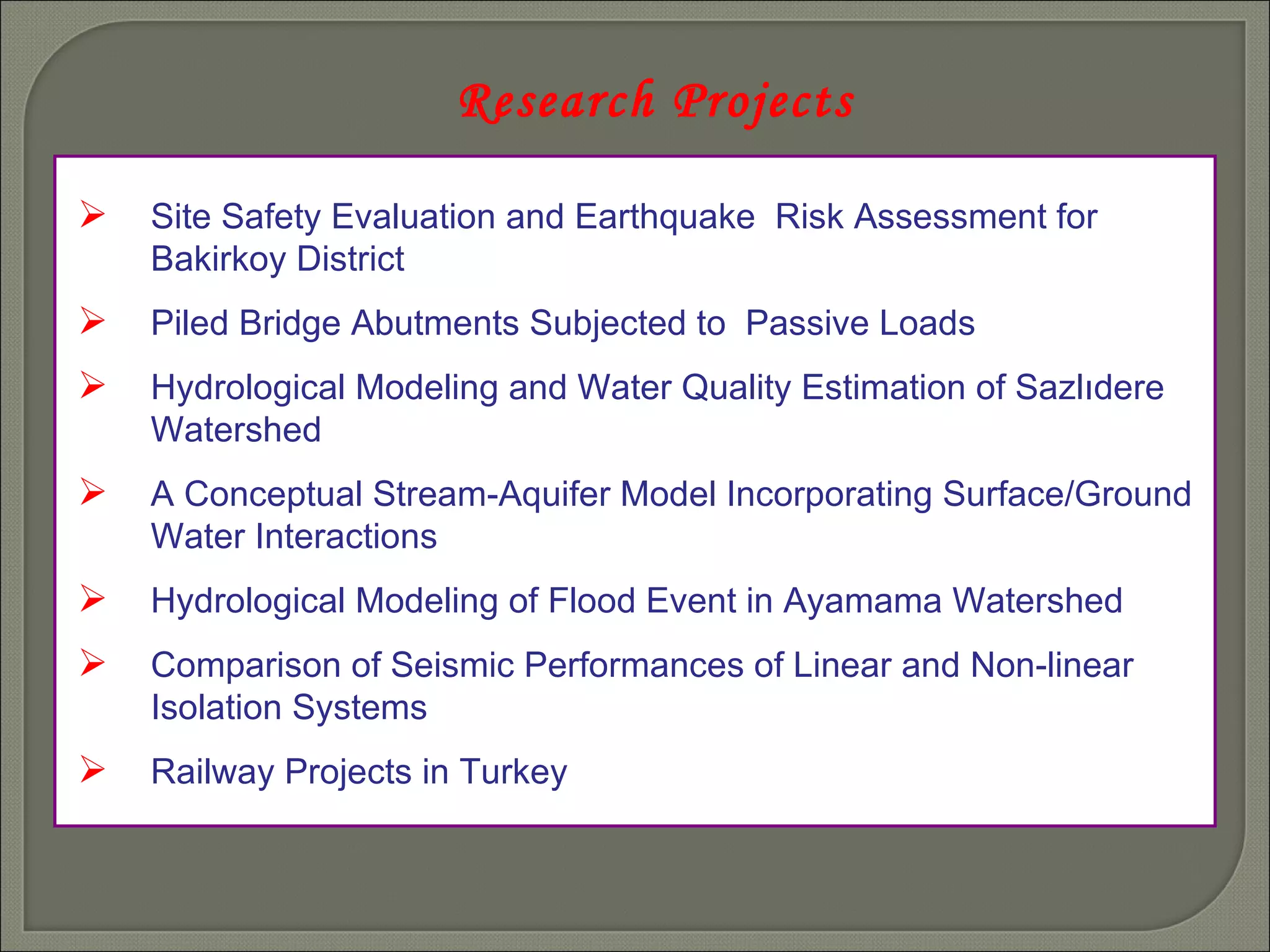 Research Projects Site Safety Evaluation and Earthquake  Risk Assessment for  Bakirkoy District Piled Bridge Abutments Subjected to  Passive Loads Hydrological Modeling and Water Quality Estimation of Sazlıdere  Watershed A Conceptual Stream-Aquifer Model Incorporating Surface/Ground  Water Interactions Hydrological Modeling of Flood Event in Ayamama Watershed Comparison of Seismic Performances of Linear and Non-linear   Isolation Systems Railway Projects in Turkey 