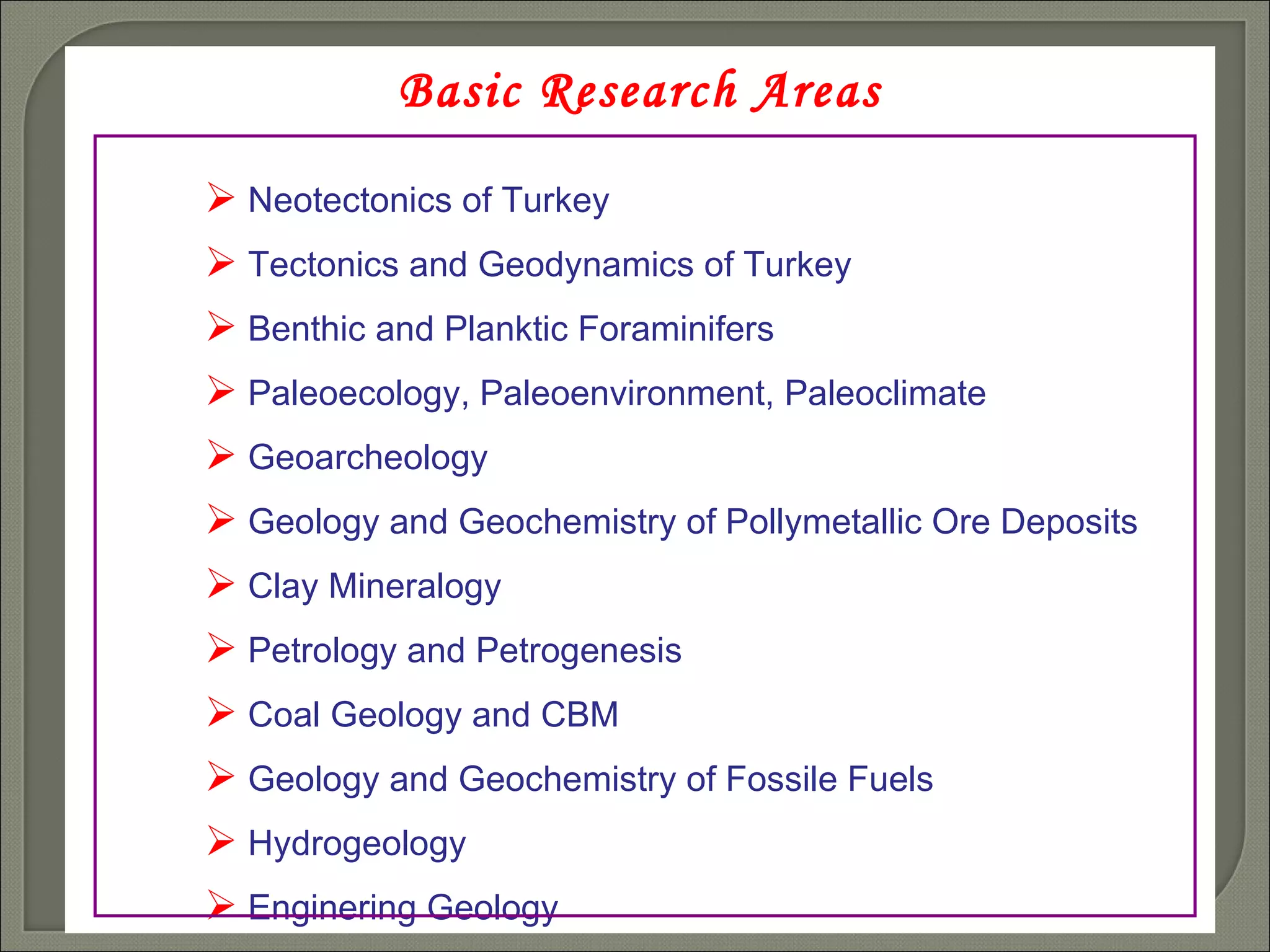 Basic Research Areas Neotectonics of Turkey Tectonics and Geodynamics of Turkey Benthic and Planktic Foraminifers  Paleoecology, Paleoenvironment, Paleoclimate Geoarcheology Geology and Geochemistry of Pollymetallic Ore Deposits Clay Mineralogy Petrology and Petrogenesis Coal Geology and CBM Geology and Geochemistry of Fossile Fuels Hydrogeology Enginering Geology 