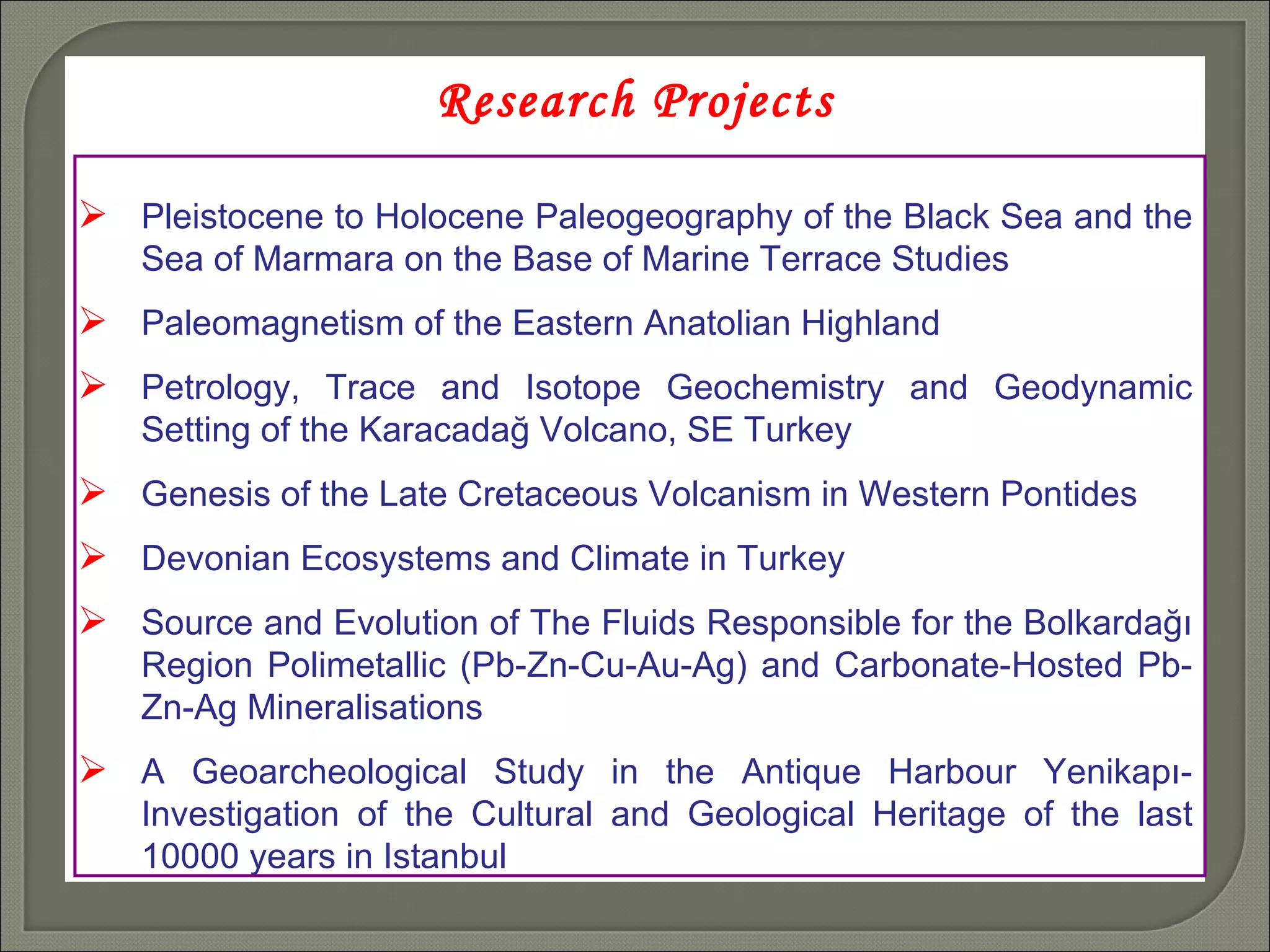 Research Projects Pleistocene to Holocene Paleogeography of the Black Sea and the Sea of Marmara on the Base of Marine Terrace Studies Paleomagnetism of the Eastern Anatolian Highland Petrology, Trace and Isotope Geochemistry and Geodynamic Setting of the Karacadağ Volcano, SE Turkey Genesis of the Late Cretaceous Volcanism in Western Pontides Devonian Ecosystems and Climate in Turkey Source and Evolution of The Fluids Responsible for the Bolkardağı Region Polimetallic (Pb-Zn-Cu-Au-Ag) and Carbonate-Hosted Pb-Zn-Ag Mineralisations  A Geoarcheological Study in the Antique Harbour Yenikapı-Investigation of the Cultural and Geological Heritage of the last 10000 years in Istanbul  