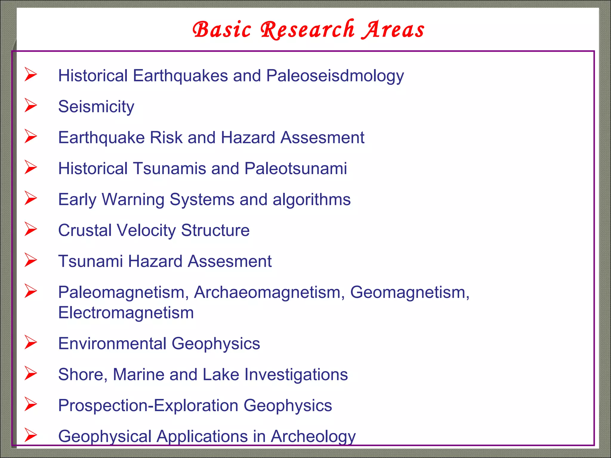 Basic Research Areas Historical Earthquakes and Paleoseisdmology Seismicity Earthquake Risk and Hazard Assesment Historical Tsunamis and Paleotsunami Early Warning Systems and algorithms Crustal Velocity Structure Tsunami Hazard Assesment Paleomagnetism, Archaeomagnetism, Geomagnetism,  Electromagnetism  Environmental Geophysics Shore, Marine and Lake Investigations Prospection-Exploration Geophysics Geophysical Applications in Archeology 
