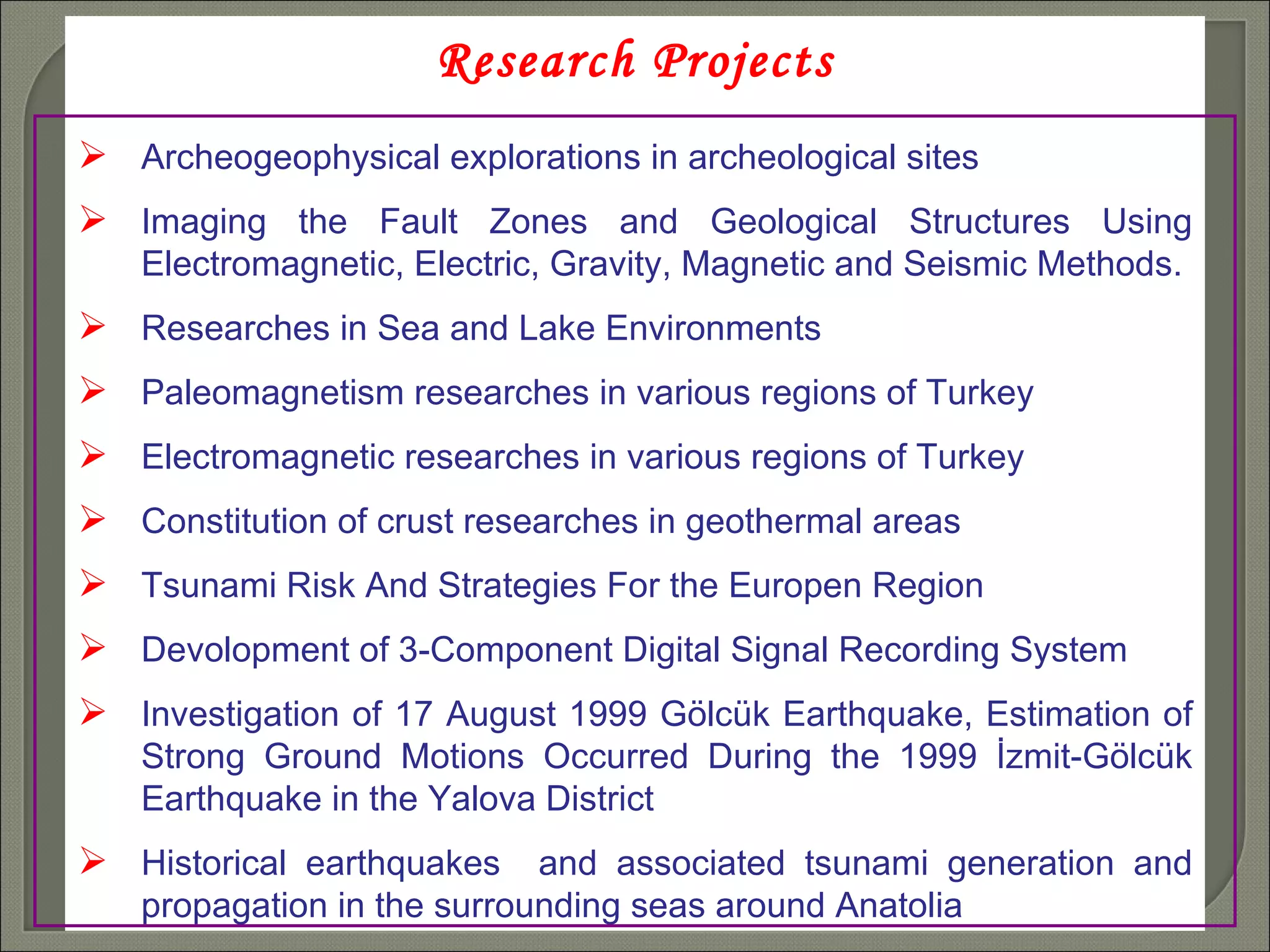 Research Projects Archeogeophysical explorations in archeological sites Imaging the Fault Zones and Geological Structures Using Electromagnetic, Electric, Gravity, Magnetic and Seismic Methods. Researches in Sea and Lake Environments Paleomagnetism researches in various regions of Turkey Electromagnetic researches in various regions of Turkey  Constitution of crust researches in geothermal areas  Tsunami Risk And Strategies For the Europen Region  Devolopment of 3-Component Digital Signal Recording System Investigation of 17 August 1999 Gölcük Earthquake,  Estimation of Strong Ground Motions Occurred During the 1999 İzmit-Gölcük Earthquake in the Yalova District Historical earthquakes  and associated tsunami generation and propagation in the surrounding seas around Anatolia 