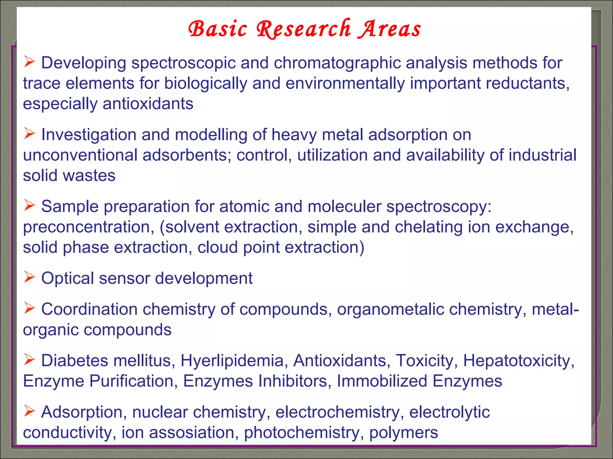 Basic Research Areas Developing spectroscopic and chromatographic analysis methods for trace elements for biologically and environmentally important reductants, especially antioxidants Investigation and modelling of heavy metal adsorption on unconventional adsorbents; control, utilization and availability of industrial solid wastes Sample preparation for atomic and moleculer spectroscopy: preconcentration, (solvent extraction, simple and chelating ion exchange, solid phase extraction, cloud point extraction) Optical sensor development  Coordination chemistry of compounds, organometalic chemistry, metal-organic compounds Diabetes mellitus, Hyerlipidemia, Antioxidants, Toxicity, Hepatotoxicity, Enzyme Purification, Enzymes Inhibitors, Immobilized Enzymes Adsorption, nuclear chemistry, electrochemistry, electrolytic conductivity, ion assosiation, photochemistry, polymers 