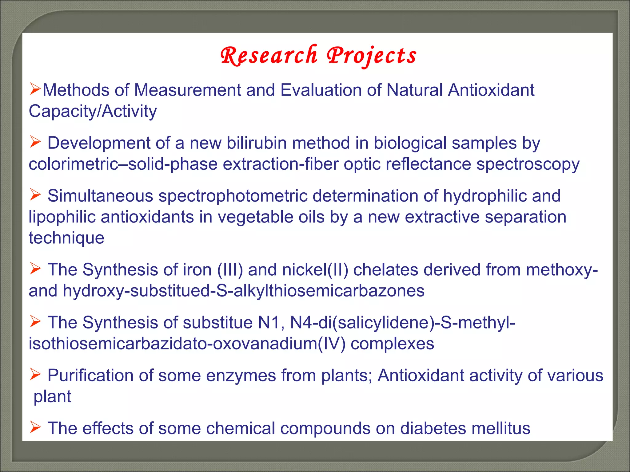Research Projects Methods of Measurement and Evaluation of Natural Antioxidant Capacity/Activity Development of a new bilirubin method in biological samples by colorimetric–solid-phase extraction-fiber optic reflectance spectroscopy Simultaneous spectrophotometric determination of hydrophilic and lipophilic antioxidants in vegetable oils by a new extractive separation technique The Synthesis of iron (III) and nickel(II) chelates derived from methoxy- and hydroxy-substitued-S-alkylthiosemicarbazones The Synthesis of substitue N1, N4-di(salicylidene)-S-methyl-isothiosemicarbazidato-oxovanadium(IV) complexes  Purification of some enzymes from plants; Antioxidant activity of various  plant  The effects of some chemical compounds on diabetes mellitus 