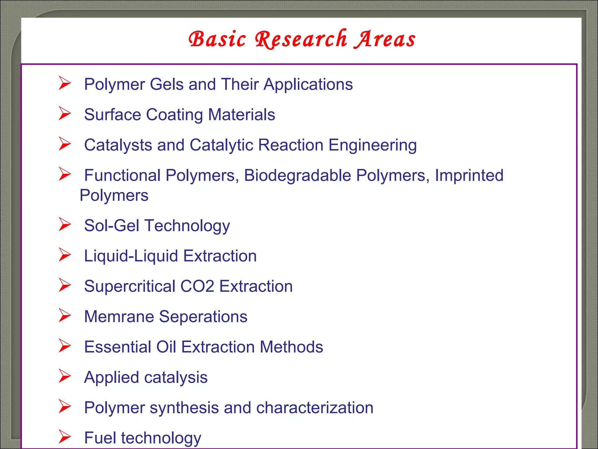 Basic Research Areas Polymer Gels and Their Applications Surface Coating Materials   Catalysts and Catalytic Reaction Engineering Functional Polymers ,  Biodegradable Polymers ,  Imprinted Polymers Sol-Gel Technology   Liquid-Liquid Extraction  Supercritical CO2 Extraction  Memrane Seperations  Essential Oil Extraction Methods  Applied catalysis Polymer synthesis and characterization  Fuel technology  
