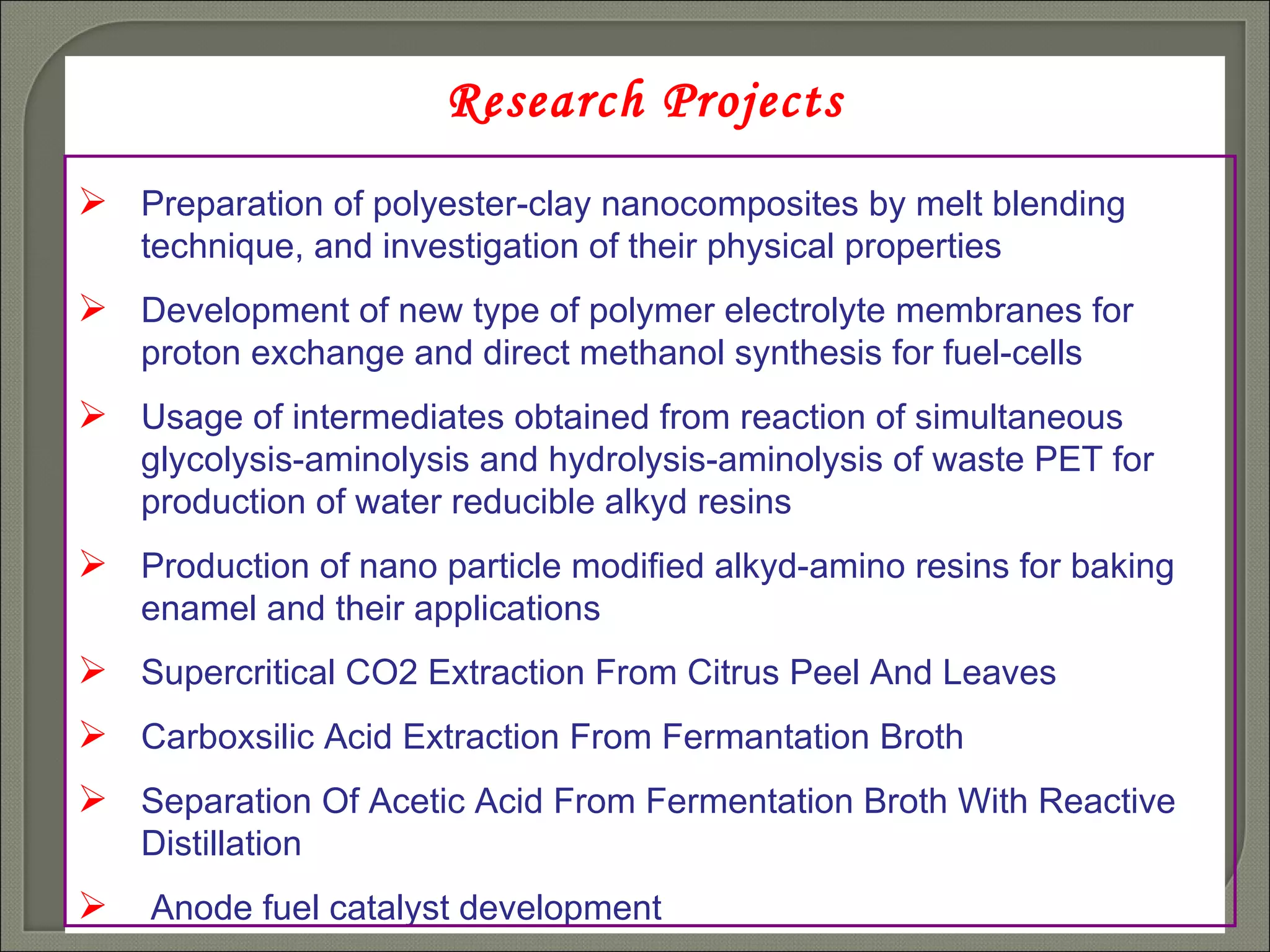 Research Projects Preparation of polyester-clay nanocomposites by melt blending technique, and investigation of their physical properties   Development of new type of polymer electrolyte membranes for proton exchange and direct methanol synthesis for fuel-cells   Usage of intermediates obtained from reaction of simultaneous glycolysis-aminolysis and hydrolysis-aminolysis of waste PET for production of water reducible alkyd resins   Production of nano particle modified alkyd-amino resins for baking enamel   and their applications   Supercritical CO2 Extraction From Citrus Peel And Leaves Carboxsilic Acid Extraction From Fermantation Broth  Separation Of Acetic Acid From Fermentation Broth With Reactive Distillation  Anode fuel catalyst development  