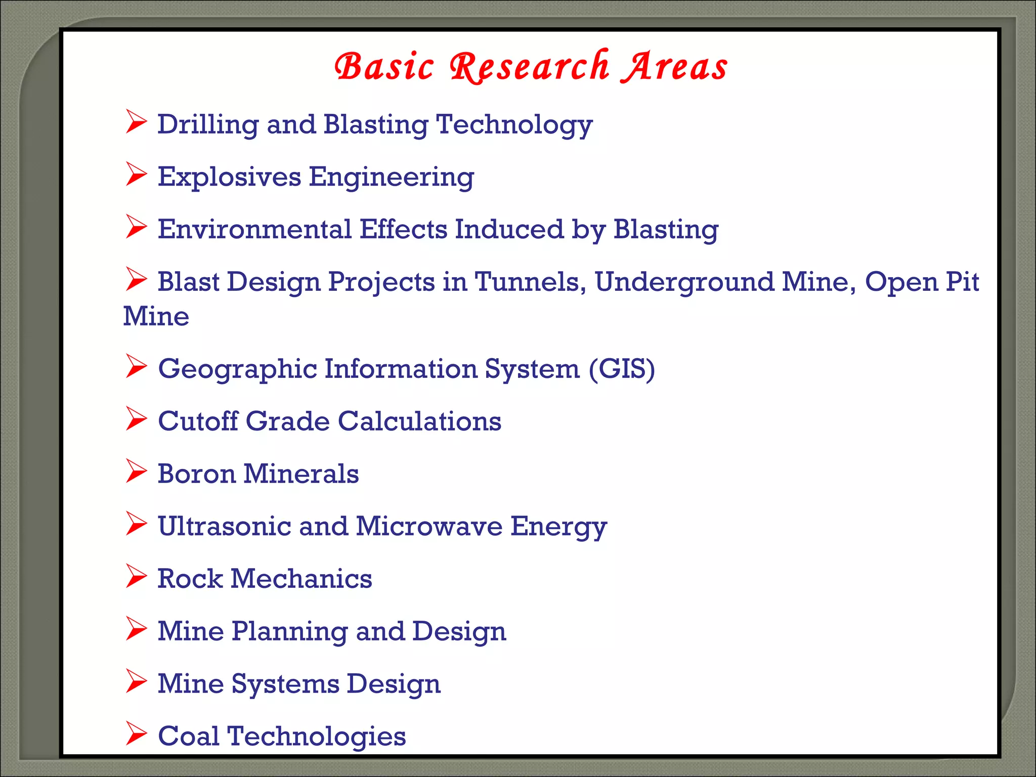 Basic Research Areas Drilling and Blasting Technology Explosives Engineering Environmental Effects Induced by Blasting Blast Design Projects in Tunnels, Underground Mine ,  Open Pit Mine   Geographic Information System (GIS) Cutoff Grade Calculations Boron Minerals Ultrasonic and Microwave Energy Rock Mechanics Mine Planning and Design Mine Systems Design Coal Technologies 