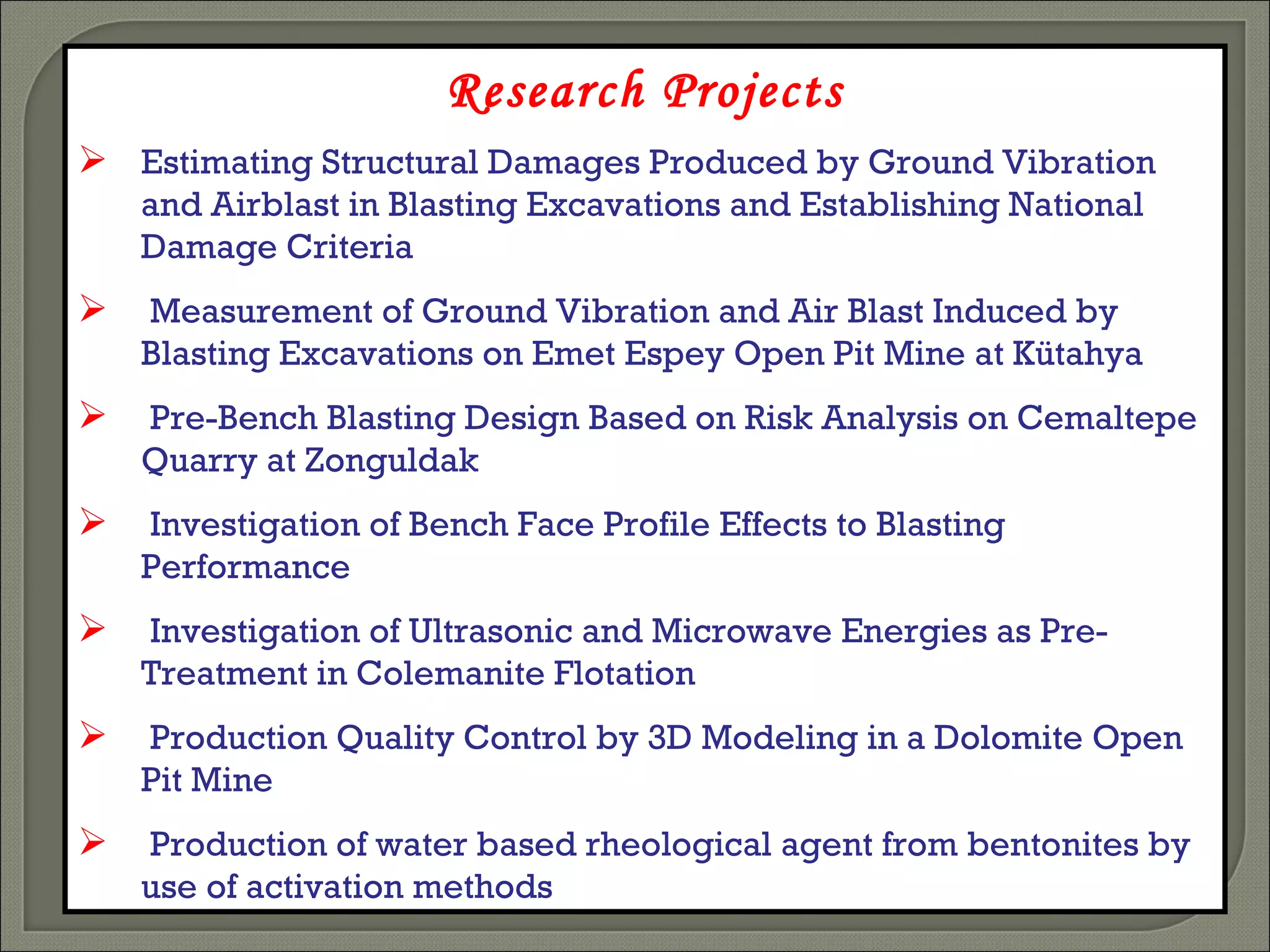 Research Projects Estimating Structural Damages Produced by Ground Vibration and Airblast in Blasting Excavations and Establishing National Damage Criteria Measurement of Ground Vibration and Air Blast Induced by Blasting Excavations on Emet Espey Open Pit Mine at Kütahya  Pre-Bench Blasting Design Based on Risk Analysis on  Cemaltepe  Quarry  at Zonguldak Investigation of Bench Face Profile Effects to Blasting Performance Investigation of Ultrasonic and Microwave Energies as Pre-Treatment in Colemanite Flotation Production Quality Control by 3D Modeling in a Dolomite Open Pit Mine Production of water based rheological agent from bentonites by use of activation methods 