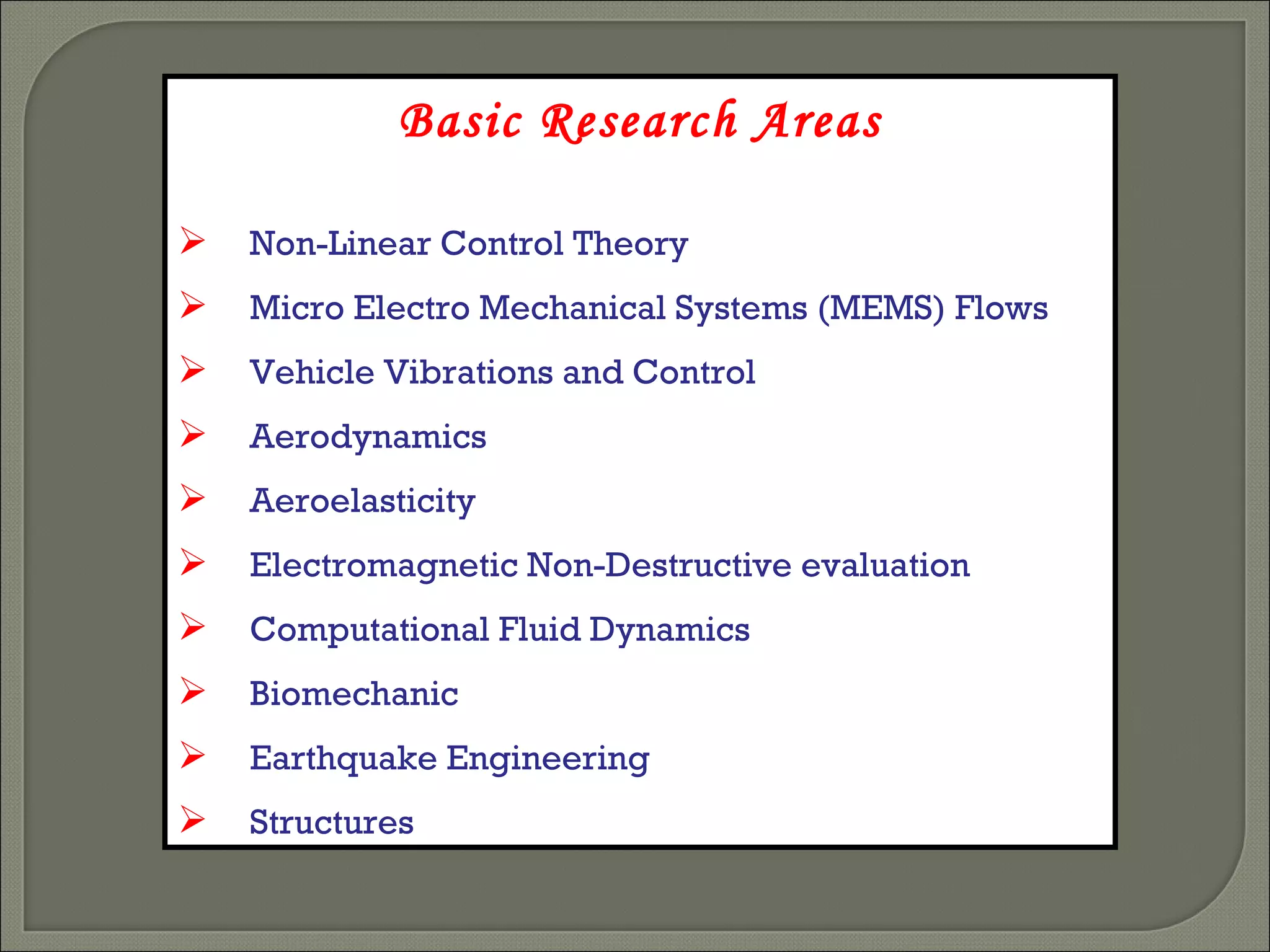 Basic Research Areas Non-Linear Control Theory Micro Electro Mechanical Systems (MEMS) Flows  Vehicle Vibrations and Control Aerodynamics Aeroelasticity Electromagnetic Non-Destructive evaluation Computational Fluid Dynamics Biomechanic Earthquake Engineering Structures 