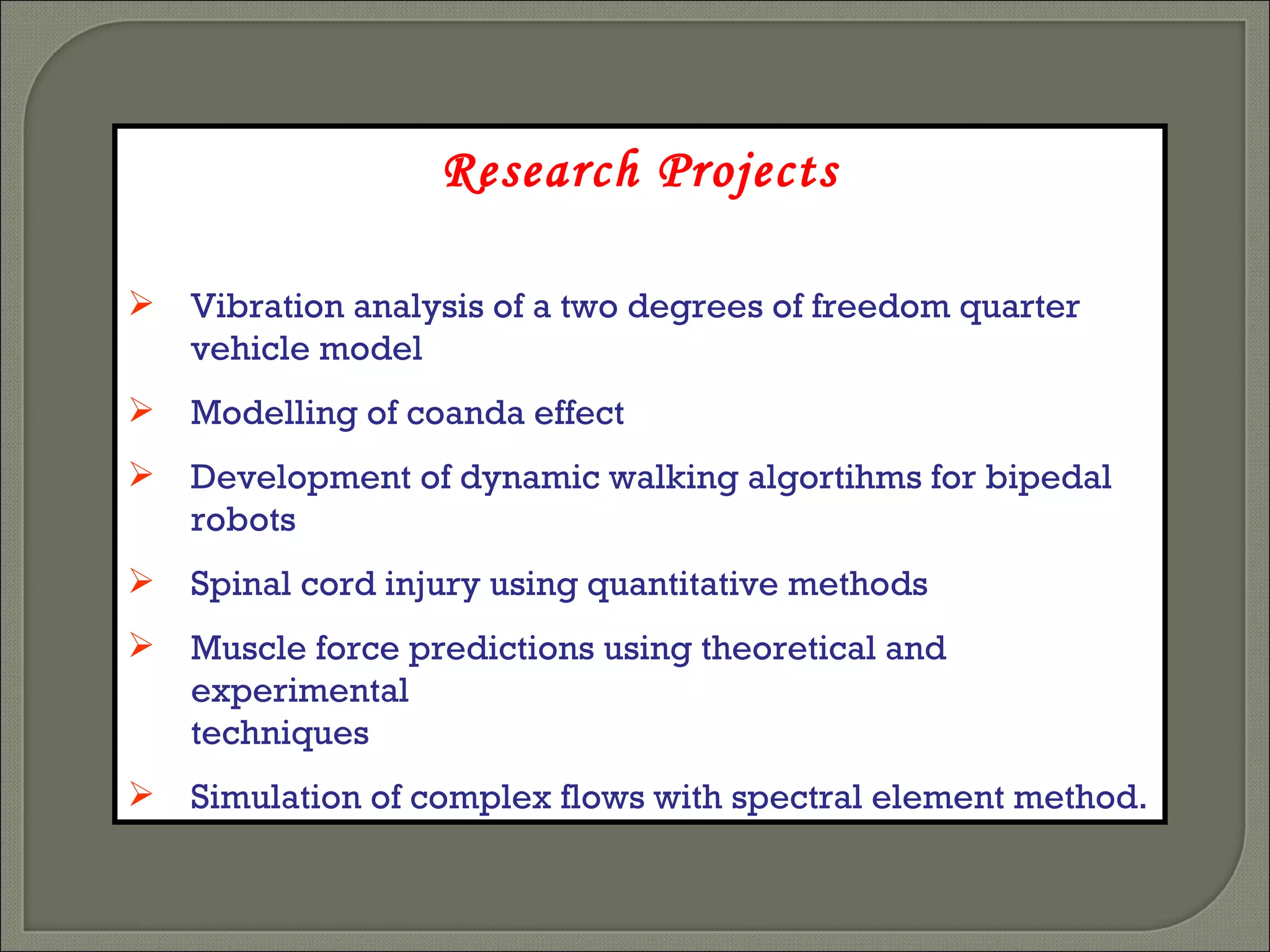 Research Projects Vibration analysis of a two degrees of freedom quarter vehicle model Modelling of coanda effect Development of dynamic walking algortihms for bipedal robots Spinal cord injury using quantitative methods Muscle force predictions using theoretical and experimental techniques Simulation of complex flows with spectral element method. 