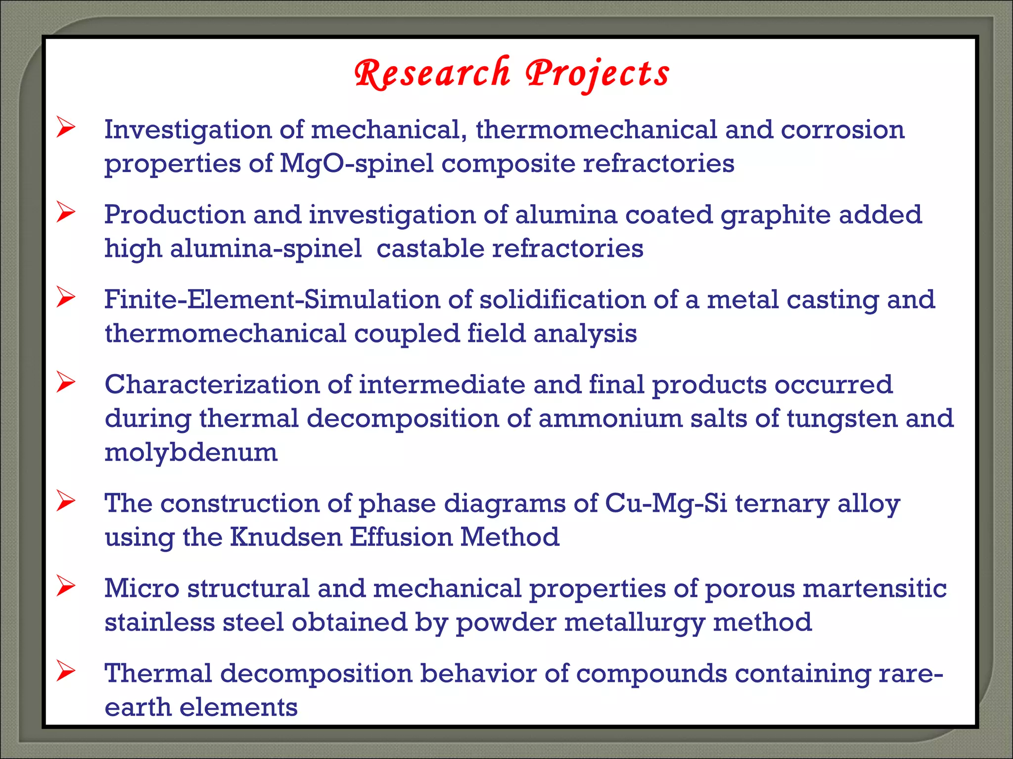 Research Projects Investigation of mechanical, thermomechanical and corrosion properties of MgO-spinel composite refractories Production and investigation of alumina coated graphite added high alumina-spinel  castable refractories Finite-Element-Simulation of solidification of a metal casting and thermomechanical coupled field analysis Characterization of intermediate and final products occurred during thermal decomposition of ammonium salts of tungsten and   molybdenum  The construction of phase diagrams of Cu-Mg-Si ternary alloy using the Knudsen Effusion Method Micro structural and mechanical properties of porous martensitic stainless steel obtained by powder metallurgy method  Thermal decomposition behavior of compounds containing rare-earth elements 