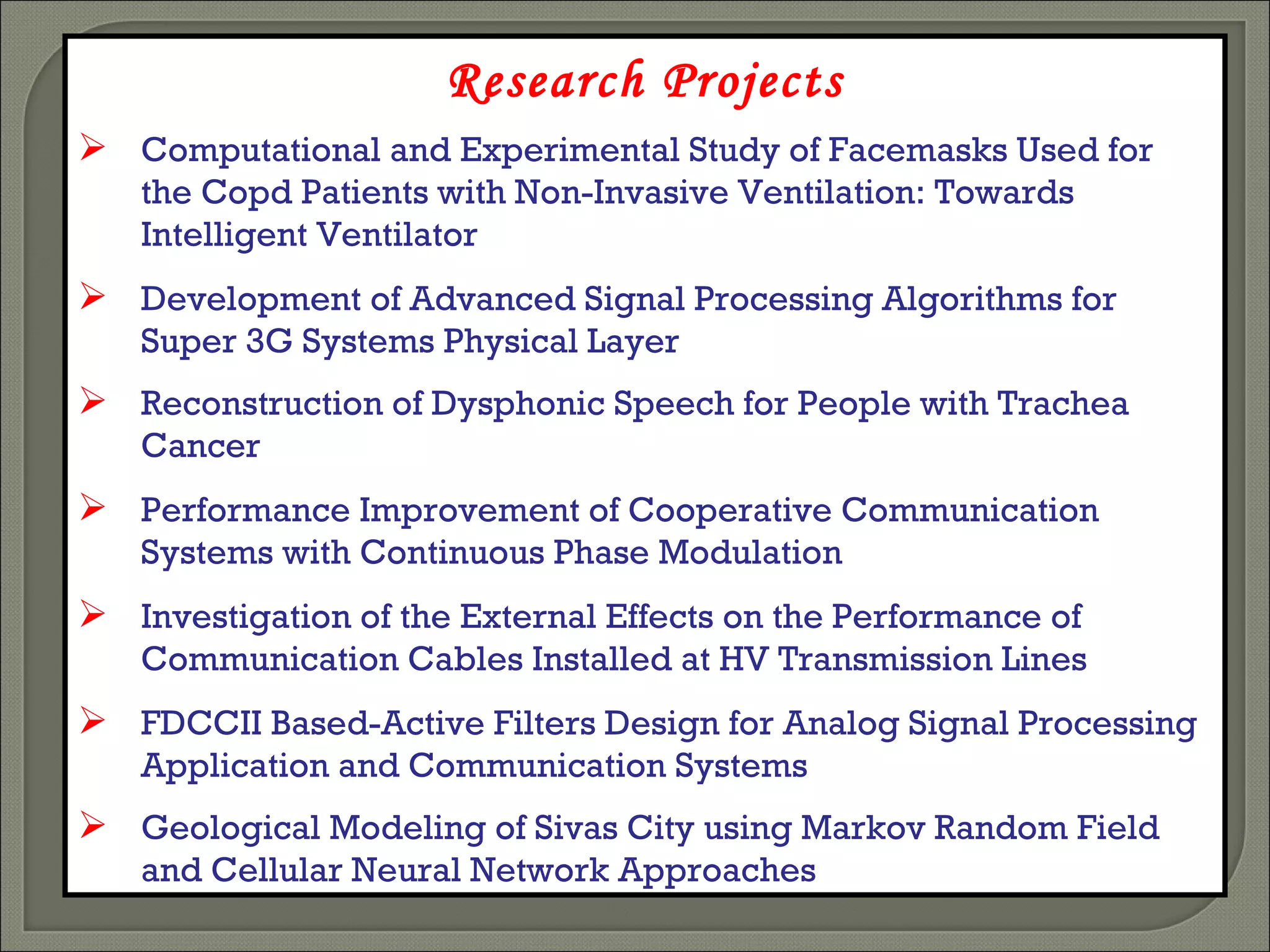 Research Projects Computational and Experimental Study of Facemasks Used for the Copd Patients with Non-Invasive Ventilation: Towards Intelligent Ventilator   Development of Advanced Signal Processing Algorithms for Super 3G Systems Physical Layer   Reconstruction of Dysphonic Speech for People with Trachea Cancer   Performance Improvement of Cooperative Communication Systems with Continuous Phase Modulation   Investigation of the External Effects on the Performance of Communication Cables Installed at HV Transmission Lines   FDCCII Based-Active Filters Design for Analog Signal Processing Application and Communication Systems   Geological Modeling of Sivas City using Markov Random Field and Cellular Neural Network Approaches   