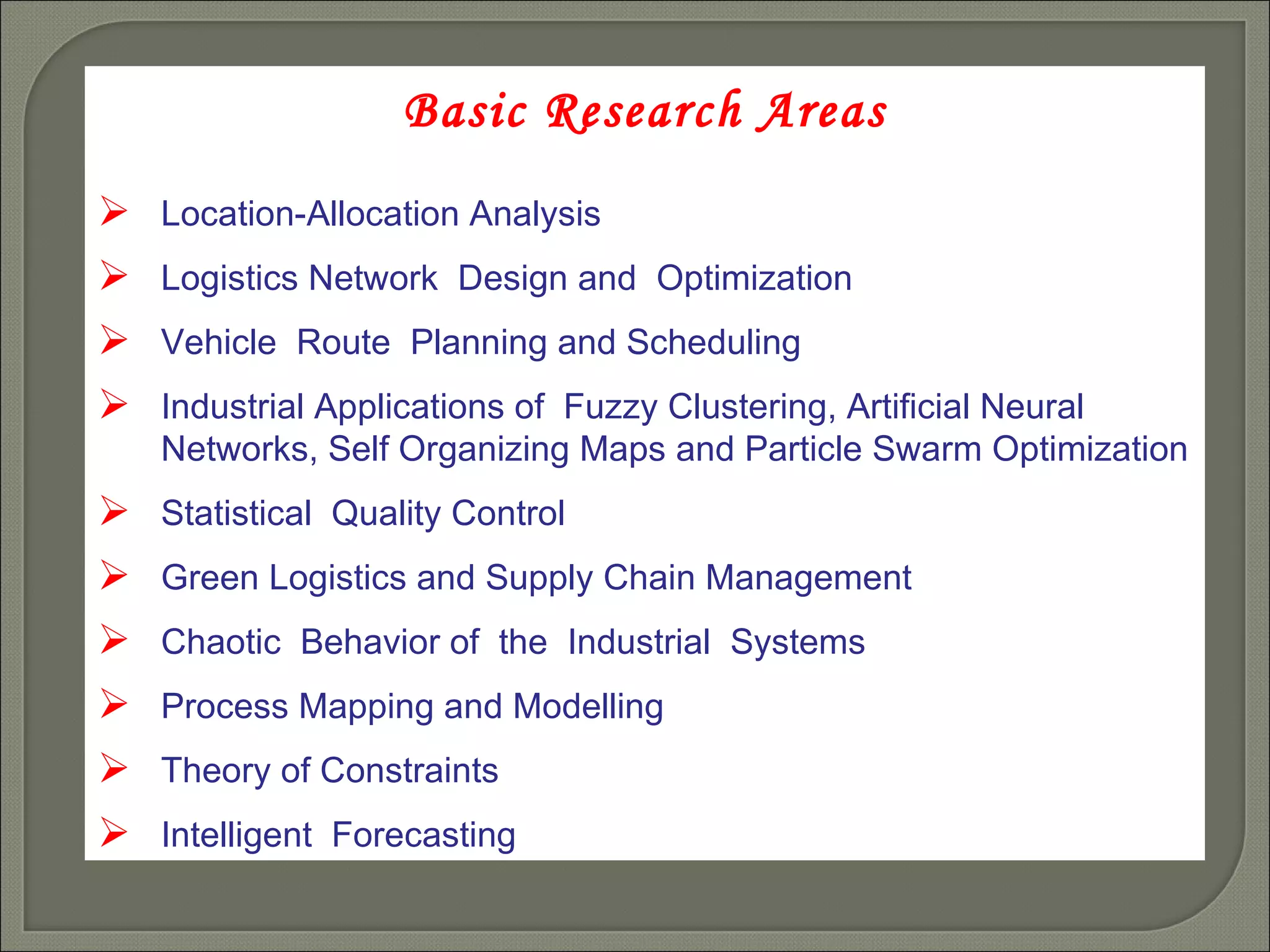 Basic Research Areas Location-Allocation Analysis  Logistics Network  Design and  Optimization Vehicle  Route  Planning and Scheduling Industrial Applications of  Fuzzy Clustering, Artificial Neural  Networks, Self Organizing Maps and Particle Swarm Optimization Statistical  Quality Control Green Logistics and Supply Chain Management Chaotic  Behavior of  the  Industrial  Systems Process Mapping and Modelling Theory of Constraints Intelligent  Forecasting 
