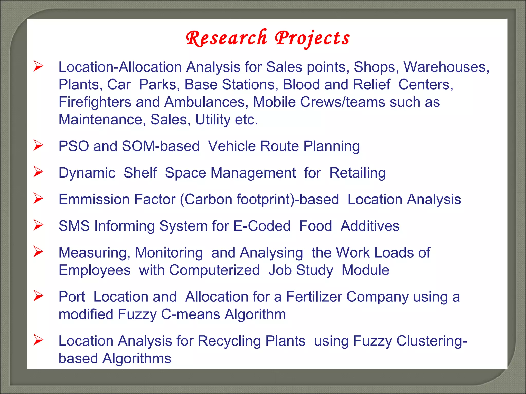 Research Projects Location-Allocation Analysis for Sales points, Shops, Warehouses, Plants, Car  Parks, Base Stations, Blood and Relief  Centers, Firefighters and Ambulances, Mobile Crews/teams such as Maintenance, Sales, Utility etc. PSO and SOM-based  Vehicle Route Planning Dynamic  Shelf  Space Management  for  Retailing Emmission Factor (Carbon footprint)-based  Location Analysis SMS Informing System for E-Coded  Food  Additives Measuring, Monitoring  and Analysing  the Work Loads of  Employees  with Computerized  Job Study  Module Port  Location and  Allocation for a Fertilizer Company using a modified Fuzzy C-means Algorithm Location Analysis for Recycling Plants  using Fuzzy Clustering-based Algorithms 
