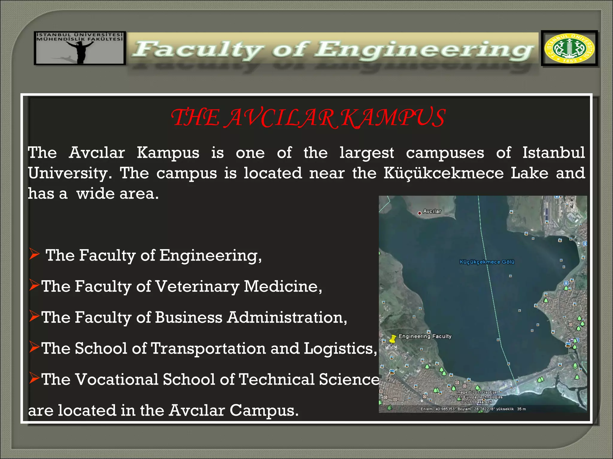 THE AVCILAR KAMPUS The Avcılar Kampus is one of the largest campuses of Istanbul University. The campus is located near the Küçükcekmece Lake and has a  wide area.  The Faculty of Engineering,  The Faculty of Veterinary Medicine,  The Faculty of Business Administration,  The School of Transportation and Logistics, and  The Vocational School of Technical Sciences are located in the Avcılar Campus . 