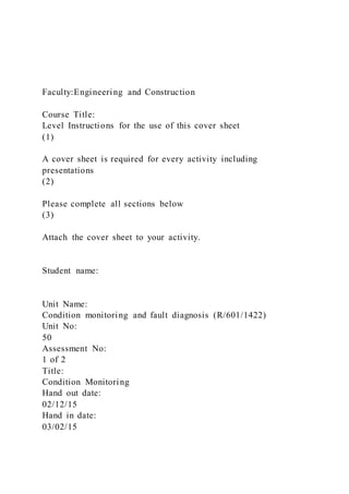Faculty:Engineering and Construction
Course Title:
Level Instructions for the use of this cover sheet
(1)
A cover sheet is required for every activity including
presentations
(2)
Please complete all sections below
(3)
Attach the cover sheet to your activity.
Student name:
Unit Name:
Condition monitoring and fault diagnosis (R/601/1422)
Unit No:
50
Assessment No:
1 of 2
Title:
Condition Monitoring
Hand out date:
02/12/15
Hand in date:
03/02/15
 