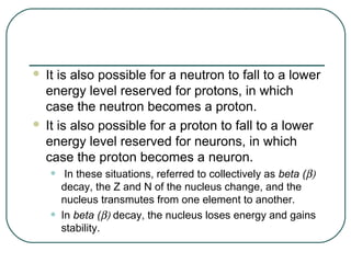  It is also possible for a neutron to fall to a lower
  energy level reserved for protons, in which
  case the neutron becomes a proton.
 It is also possible for a proton to fall to a lower
  energy level reserved for neurons, in which
  case the proton becomes a neuron.
    •    In these situations, referred to collectively as beta (β)
        decay, the Z and N of the nucleus change, and the
        nucleus transmutes from one element to another.
    •   In beta (β) decay, the nucleus loses energy and gains
        stability.
 