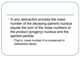  In any radioactive process the mass
  number of the decaying (parent) nucleus
  equals the sum of the mass numbers of
  the product (progeny) nucleus and the
  ejected particle.
  • That is, mass number A is conserved in
       radioactive decay
 